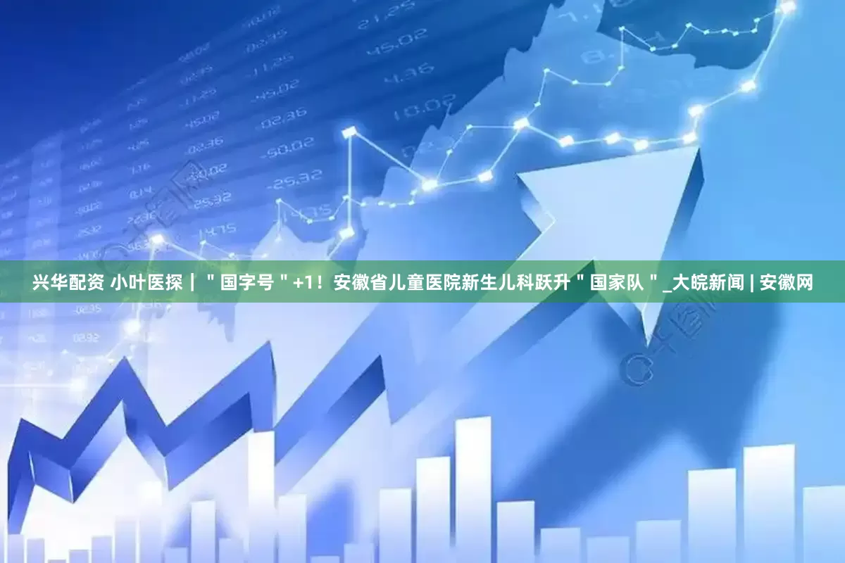 兴华配资 小叶医探｜＂国字号＂+1！安徽省儿童医院新生儿科跃升＂国家队＂_大皖新闻 | 安徽网