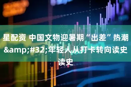 星配资 中国文物迎暑期“出差”热潮 年轻人从打卡转向读史