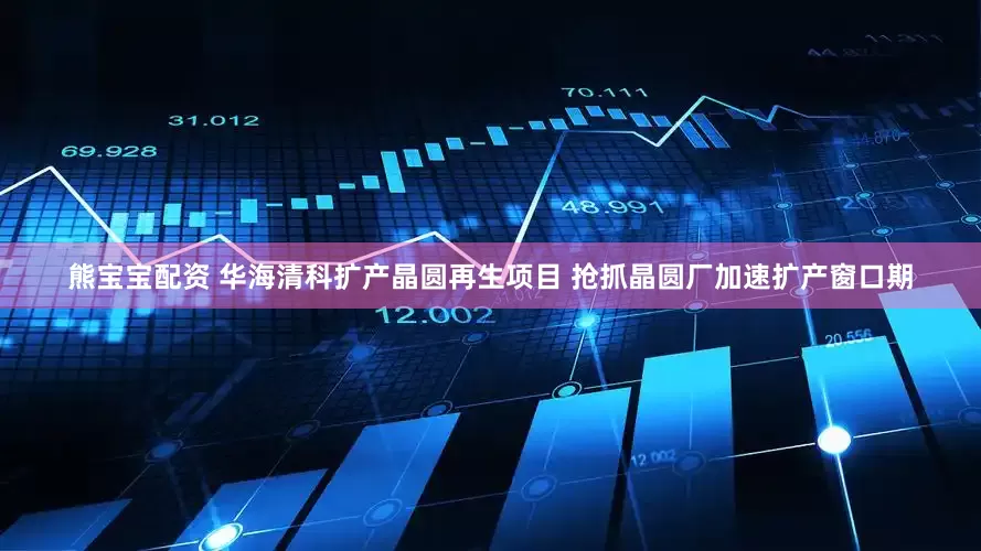 熊宝宝配资 华海清科扩产晶圆再生项目 抢抓晶圆厂加速扩产窗口期