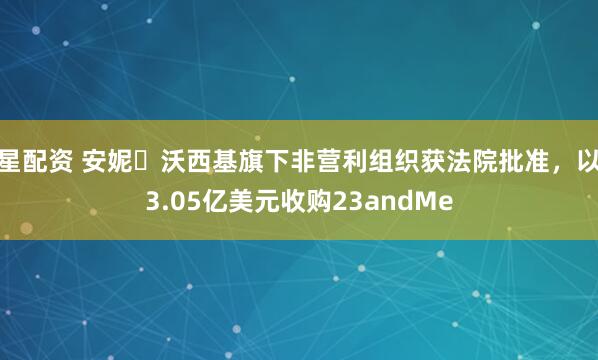 星配资 安妮・沃西基旗下非营利组织获法院批准，以3.05亿美元收购23andMe