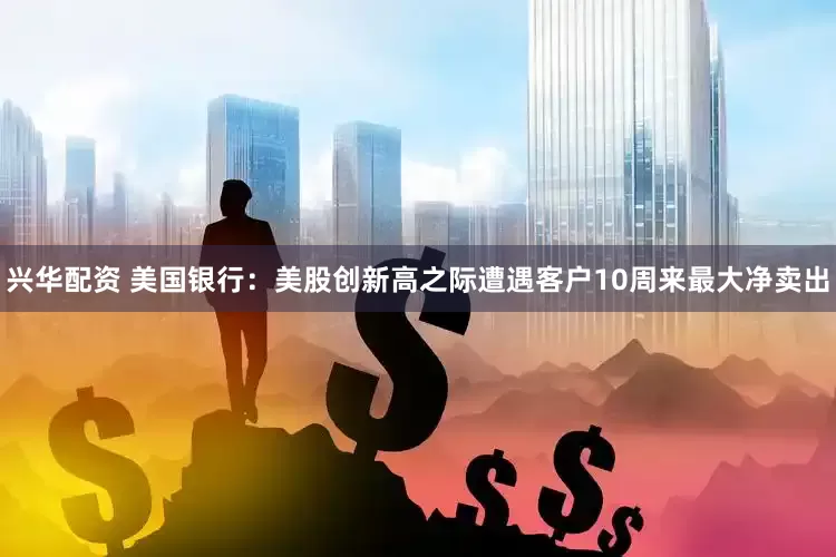 兴华配资 美国银行：美股创新高之际遭遇客户10周来最大净卖出