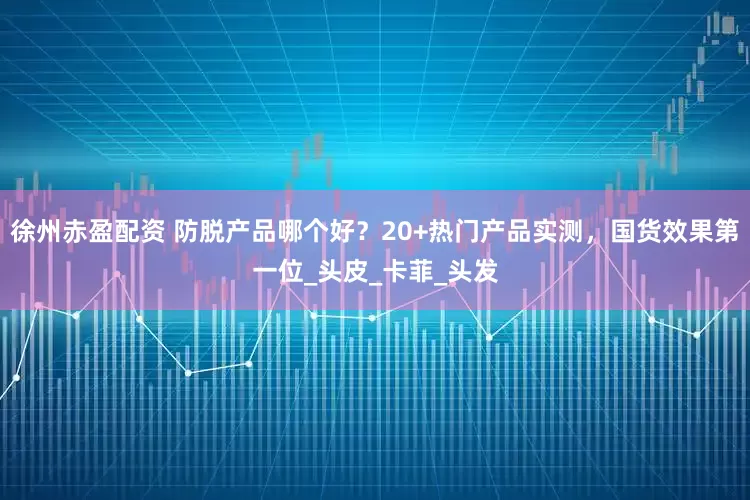 徐州赤盈配资 防脱产品哪个好？20+热门产品实测，国货效果第一位_头皮_卡菲_头发