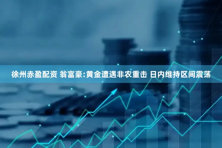 徐州赤盈配资 翁富豪:黄金遭遇非农重击 日内维持区间震荡