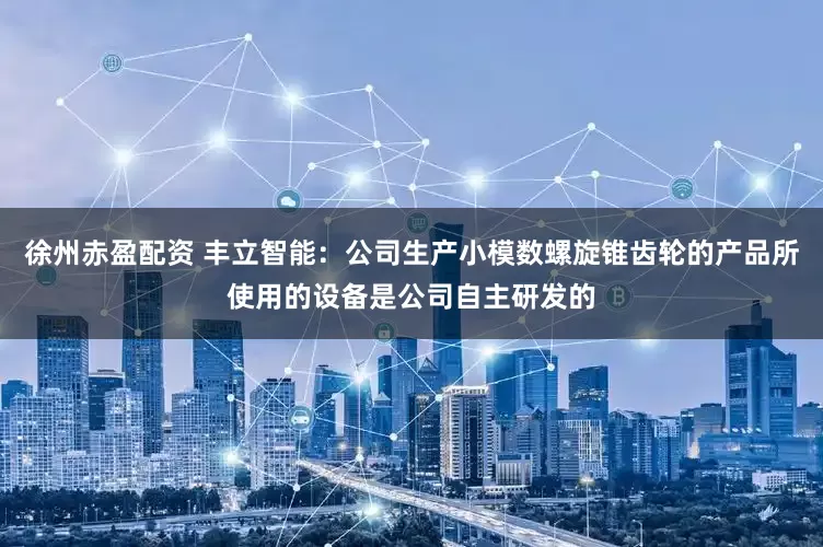 徐州赤盈配资 丰立智能：公司生产小模数螺旋锥齿轮的产品所使用的设备是公司自主研发的