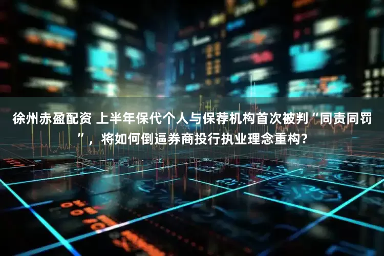 徐州赤盈配资 上半年保代个人与保荐机构首次被判“同责同罚”，将如何倒逼券商投行执业理念重构？