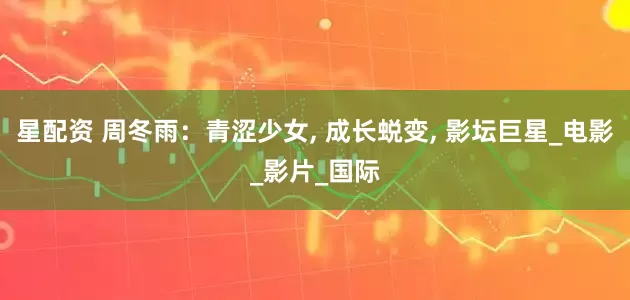 星配资 周冬雨：青涩少女, 成长蜕变, 影坛巨星_电影_影片_国际