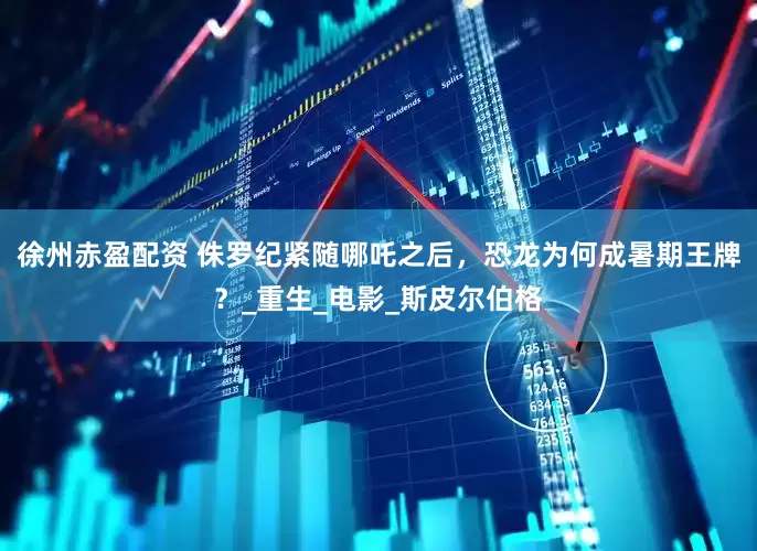 徐州赤盈配资 侏罗纪紧随哪吒之后，恐龙为何成暑期王牌？_重生_电影_斯皮尔伯格