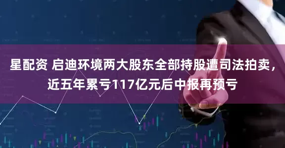 星配资 启迪环境两大股东全部持股遭司法拍卖，近五年累亏117亿元后中报再预亏