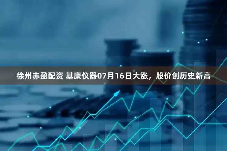 徐州赤盈配资 基康仪器07月16日大涨，股价创历史新高