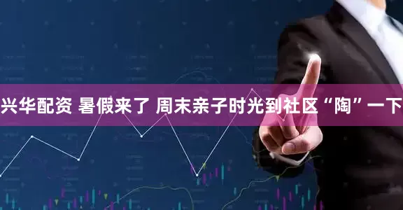 兴华配资 暑假来了 周末亲子时光到社区“陶”一下