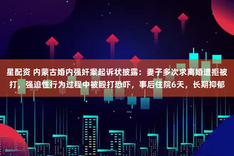 星配资 内蒙古婚内强奸案起诉状披露：妻子多次求离婚遭拒被打，强迫性行为过程中被殴打恐吓，事后住院6天，长期抑郁