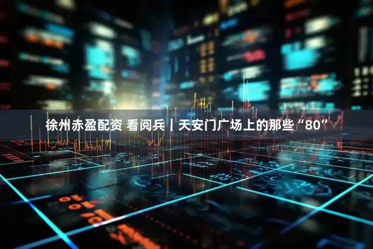 徐州赤盈配资 看阅兵｜天安门广场上的那些“80”