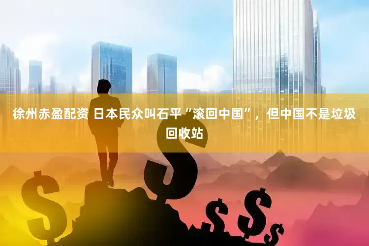 徐州赤盈配资 日本民众叫石平“滚回中国”，但中国不是垃圾回收站