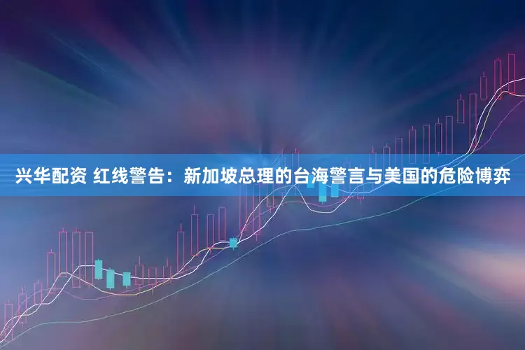 兴华配资 红线警告：新加坡总理的台海警言与美国的危险博弈