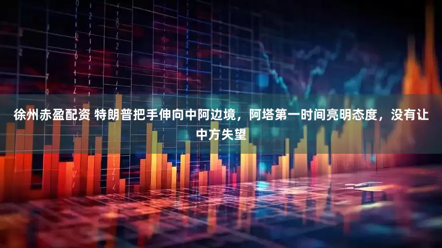 徐州赤盈配资 特朗普把手伸向中阿边境，阿塔第一时间亮明态度，没有让中方失望