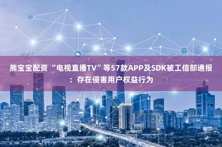 熊宝宝配资 “电视直播TV”等57款APP及SDK被工信部通报：存在侵害用户权益行为