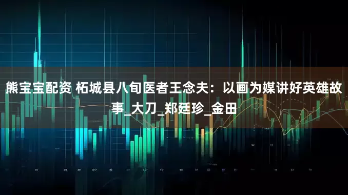 熊宝宝配资 柘城县八旬医者王念夫：以画为媒讲好英雄故事_大刀_郑廷珍_金田