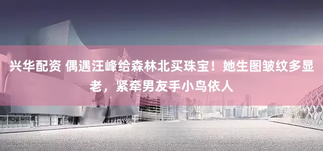 兴华配资 偶遇汪峰给森林北买珠宝！她生图皱纹多显老，紧牵男友手小鸟依人