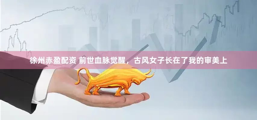 徐州赤盈配资 前世血脉觉醒，古风女子长在了我的审美上