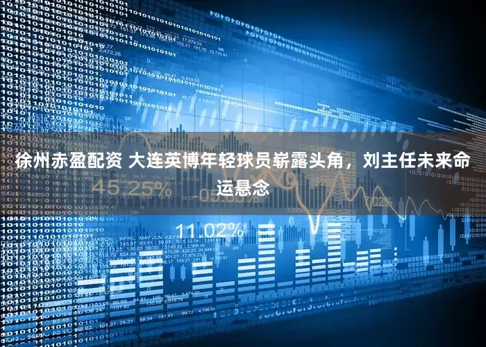 徐州赤盈配资 大连英博年轻球员崭露头角，刘主任未来命运悬念