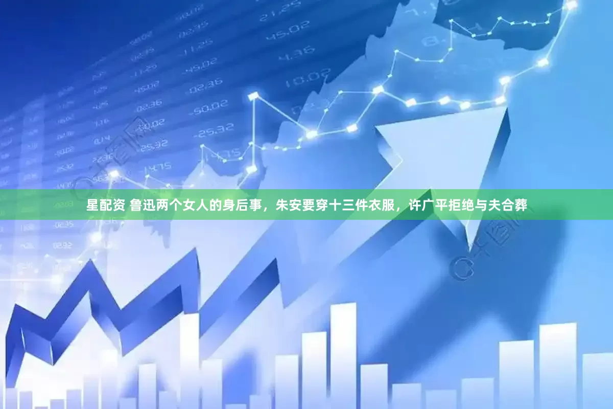 星配资 鲁迅两个女人的身后事，朱安要穿十三件衣服，许广平拒绝与夫合葬