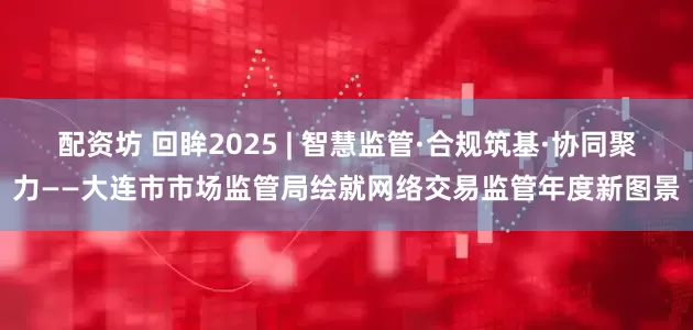 配资坊 回眸2025 | 智慧监管·合规筑基·协同聚力——大连市市场监管局绘就网络交易监管年度新图景
