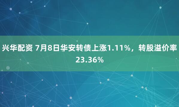 兴华配资 7月8日华安转债上涨1.11%，转股溢价率23.36%