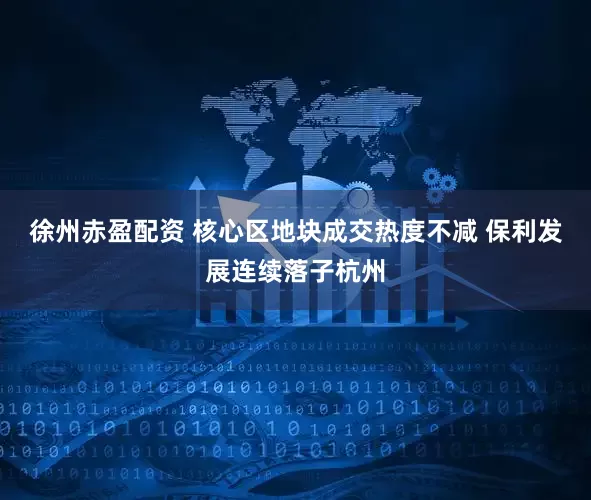 徐州赤盈配资 核心区地块成交热度不减 保利发展连续落子杭州