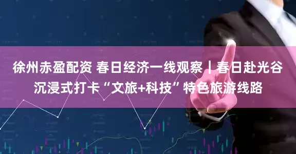徐州赤盈配资 春日经济一线观察｜春日赴光谷沉浸式打卡“文旅+科技”特色旅游线路