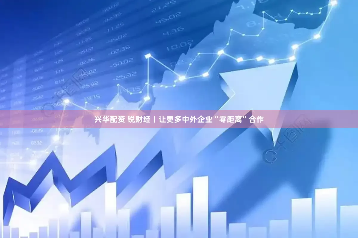 兴华配资 锐财经丨让更多中外企业“零距离”合作