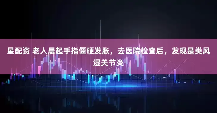 星配资 老人晨起手指僵硬发胀，去医院检查后，发现是类风湿关节炎