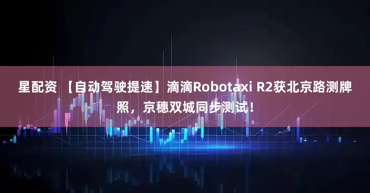 星配资 【自动驾驶提速】滴滴Robotaxi R2获北京路测牌照，京穗双城同步测试！
